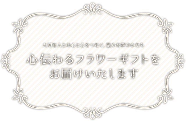 大切な人との心と心をつなぐ、温かな絆のかたち。心伝わるフラワーギフトをお届けいたします。